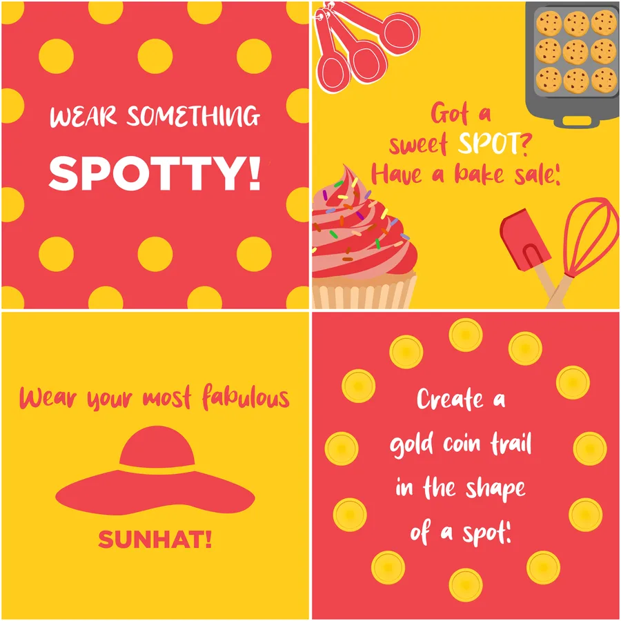 Four fundraising ideas: Wear something spotty! Got a sweet spot? Have a bake sale! Create a gold coin trail in the shape of a spot! Wear your most fabulous sunhat!